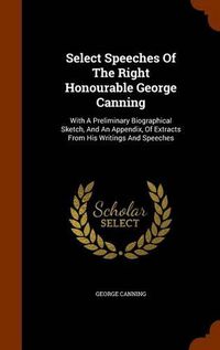 Cover image for Select Speeches of the Right Honourable George Canning: With a Preliminary Biographical Sketch, and an Appendix, of Extracts from His Writings and Speeches