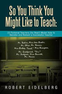 Cover image for So You Think You Might Like to Teach: 23 Fictional Teachers (for Real!) Model How to Become and Remain a Successful Teacher