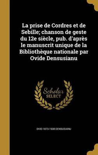 La Prise de Cordres Et de Sebille; Chanson de Geste Du 12e Siecle, Pub. D'Apres Le Manuscrit Unique de La Bibliotheque Nationale Par Ovide Densusianu