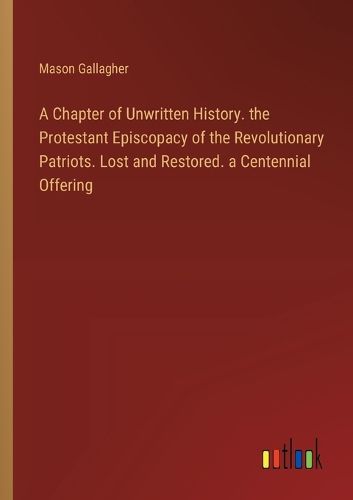 A Chapter of Unwritten History. the Protestant Episcopacy of the Revolutionary Patriots. Lost and Restored. a Centennial Offering