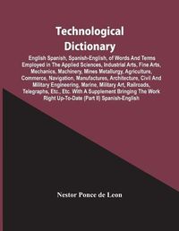 Cover image for Technological Dictionary; English Spanish, Spanish-English, Of Words And Terms Employed In The Applied Sciences, Industrial Arts, Fine Arts, Mechanics, Machinery, Mines Metallurgy, Agriculture, Commerce, Navigation, Manufactures, Architecture, Civil And Mi