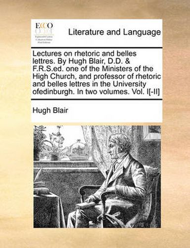 Cover image for Lectures on Rhetoric and Belles Lettres. by Hugh Blair, D.D. & F.R.S.Ed. One of the Ministers of the High Church, and Professor of Rhetoric and Belles Lettres in the University Ofedinburgh. in Two Volumes. Vol. I[-II]