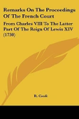 Remarks On The Proceedings Of The French Court: From Charles VIII To The Latter Part Of The Reign Of Lewis XIV (1730)