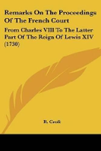 Cover image for Remarks On The Proceedings Of The French Court: From Charles VIII To The Latter Part Of The Reign Of Lewis XIV (1730)