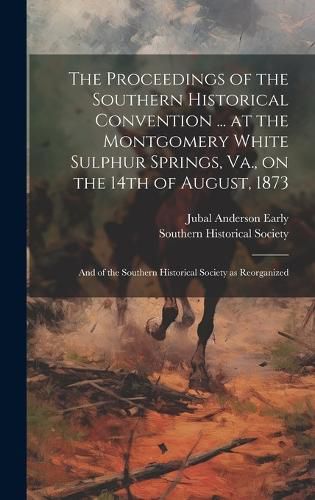 Cover image for The Proceedings of the Southern Historical Convention ... at the Montgomery White Sulphur Springs, Va., on the 14th of August, 1873; and of the Southern Historical Society as Reorganized