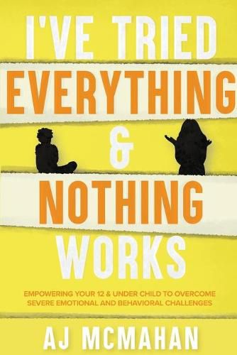 Cover image for I've Tried Everything & Nothing Works: Empowering Your 12 & Under Child to Overcome Severe Emotional and Behavioral Challenges