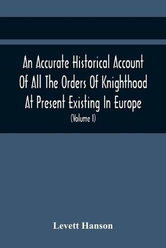 Cover image for An Accurate Historical Account Of All The Orders Of Knighthood At Present Existing In Europe. To Which Are Prefixed A Critical Dissertaion Upon The Ancient And Present State Of Those Equestrian Institutions, And A Prefatory Discourse On The Origin Of Knightho