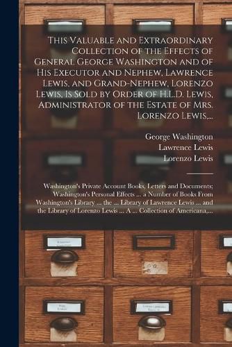 This Valuable and Extraordinary Collection of the Effects of General George Washington and of His Executor and Nephew, Lawrence Lewis, and Grand-nephew, Lorenzo Lewis, is Sold by Order of H.L.D. Lewis, Administrator of the Estate of Mrs. Lorenzo Lewis, ...