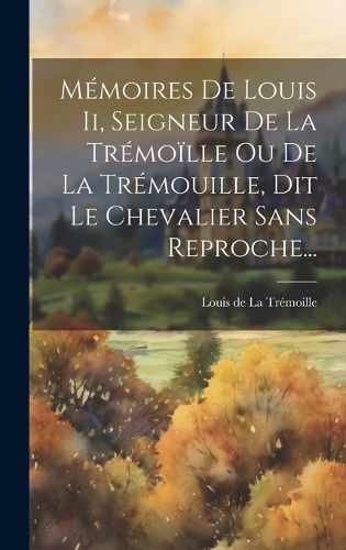 Cover image for Memoires De Louis Ii, Seigneur De La Tremoille Ou De La Tremouille, Dit Le Chevalier Sans Reproche...
