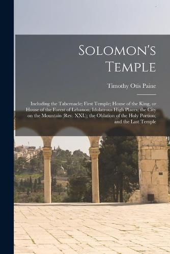 Cover image for Solomon's Temple: Including the Tabernacle; First Temple; House of the King, or House of the Forest of Lebanon; Idolatrous High Places; the City on the Mountain (Rev. XXI.); the Oblation of the Holy Portion; and the Last Temple