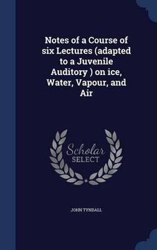 Cover image for Notes of a Course of Six Lectures (Adapted to a Juvenile Auditory ) on Ice, Water, Vapour, and Air