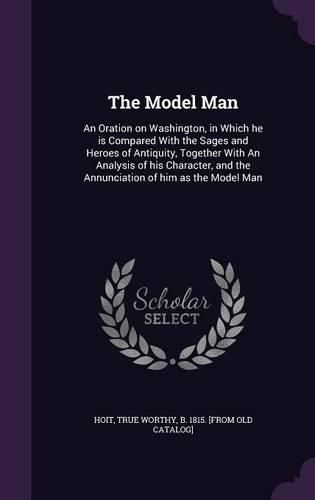 Cover image for The Model Man: An Oration on Washington, in Which He Is Compared with the Sages and Heroes of Antiquity, Together with an Analysis of His Character, and the Annunciation of Him as the Model Man