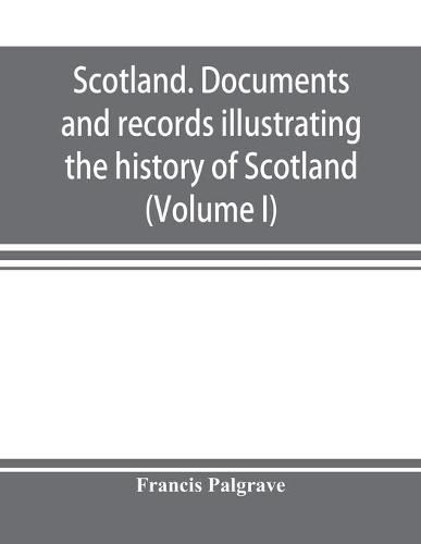 Scotland. Documents and records illustrating the history of Scotland, and the transactions between the crowns of Scotland and England, preserved in the treasury of Her Majesty's Exchequer. (Volume I)