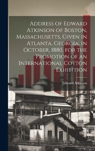 Cover image for Address of Edward Atkinson of Boston, Massachusetts, Given in Atlanta, Georgia, in October, 1880, for the Promotion of an International Cotton Exhibition