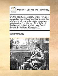 Cover image for On the Absolute Necessity of Encouraging, Instead of Preventing or Embarrassing the Study of Anatomy; With a Plan to Prevent Violating the Dormitories of the Defunct. Addressed to the Legislature of Great Britain. by William Rowley, M.D. ...