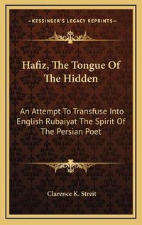 Cover image for Hafiz, the Tongue of the Hidden: An Attempt to Transfuse Into English Rubaiyat the Spirit of the Persian Poet