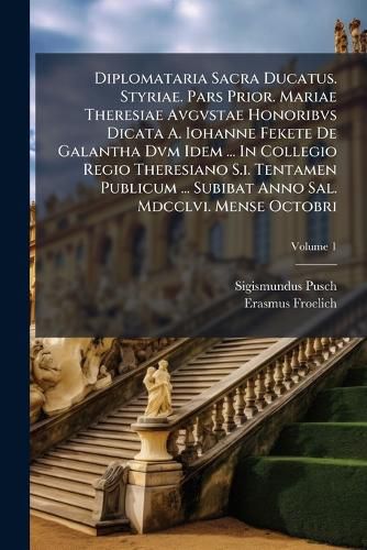 Cover image for Diplomataria Sacra Ducatus. Styriae. Pars Prior. Mariae Theresiae Avgvstae Honoribvs Dicata A. Iohanne Fekete de Galantha DVM Idem ... in Collegio Regio Theresiano S.I. Tentamen Publicum ... Subibat Anno Sal. MDCCLVI. Mense Octobri, Volume 1...