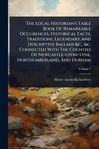 Cover image for The Local Historian's Table Book Of Remarkable Occurences, Historical Facts, Traditions, Legendary And Descriptive Ballads &c., &c. Connected With The Counties Of Newcastle-upon-tyne, Northumberland, And Durham