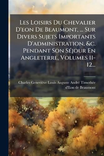 Cover image for Les Loisirs Du Chevalier D'eon De Beaumont, ... Sur Divers Sujets Importants D'administration, &c. Pendant Son Sejour En Angleterre, Volumes 11-12...