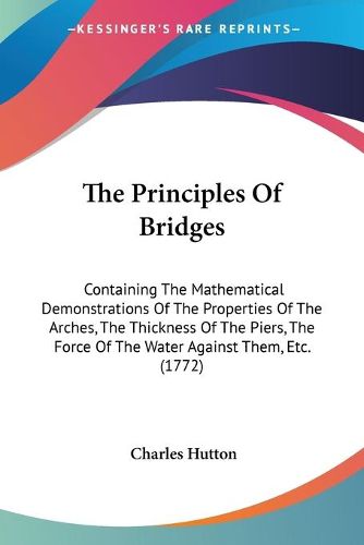 Cover image for The Principles Of Bridges: Containing The Mathematical Demonstrations Of The Properties Of The Arches, The Thickness Of The Piers, The Force Of The Water Against Them, Etc. (1772)