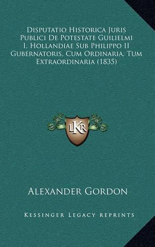 Disputatio Historica Juris Publici de Potestate Guilielmi I, Hollandiae Sub Philippo II Gubernatoris, Cum Ordinaria, Tum Extraordinaria (1835)