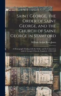 Cover image for Saint George, the Order of Saint George, and the Church of Saint George in Stamford: a Monograph Dealing With the Order and Its Connection With S. George's Church, Stamford, 1349-1449