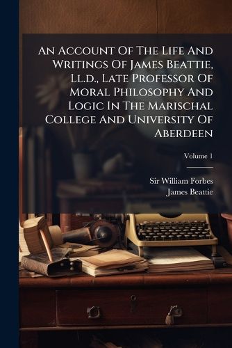 Cover image for An Account of the Life and Writings of James Beattie, LL.D., Late Professor of Moral Philosophy and Logic in the Marischal College and University of Aberdeen: Including Many of His Original Letters, Volume 1