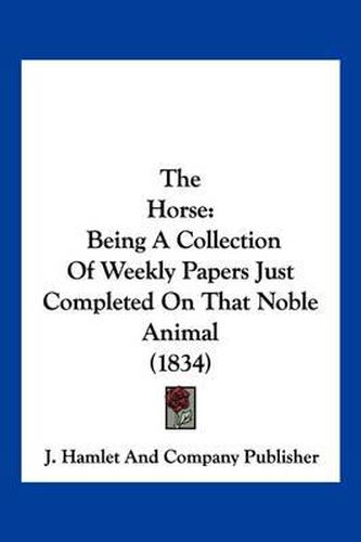 Cover image for The Horse: Being a Collection of Weekly Papers Just Completed on That Noble Animal (1834)