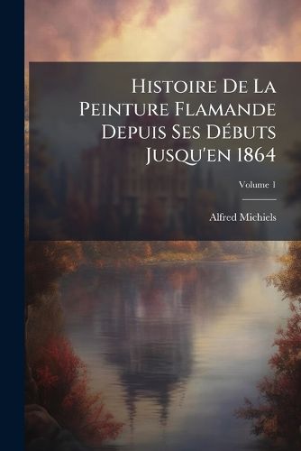 Cover image for Histoire de La Peinture Flamande Depuis Ses D Buts Jusqu'en 1864, Volume 1