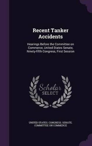 Cover image for Recent Tanker Accidents: Hearings Before the Committee on Commerce, United States Senate, Ninety-Fifth Congress, First Session