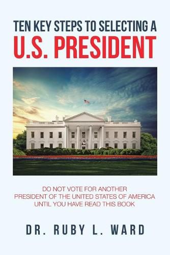 Ten Key Steps to Selecting a U.S. President: Do Not Vote for Another President of the United States of America Until You Have Read This Book