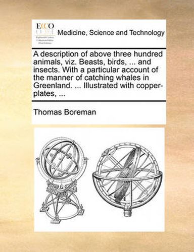 Cover image for A Description of Above Three Hundred Animals, Viz. Beasts, Birds, ... and Insects. with a Particular Account of the Manner of Catching Whales in Greenland. ... Illustrated with Copper-Plates, ...