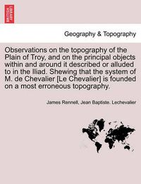 Cover image for Observations on the Topography of the Plain of Troy, and on the Principal Objects Within and Around It Described or Alluded to in the Iliad. Shewing That the System of M. de Chevalier [Le Chevalier] Is Founded on a Most Erroneous Topography.