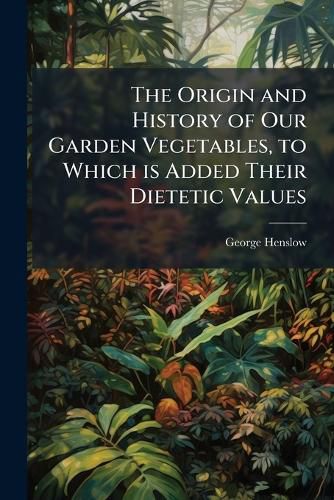 Cover image for The Origin and History of Our Garden Vegetables, to Which is Added Their Dietetic Values