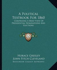 Cover image for A Political Textbook for 1860: Comprising a Brief View of Presidential Nominations and Elections