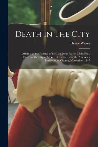 Death in the City [microform]: Address at the Funeral of the Late John Easton Mills, Esq., Mayor of the City of Montreal, Delivered in the American Presbyterian Church, November, 1847