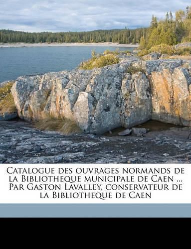 Catalogue Des Ouvrages Normands de La Bibliotheque Municipale de Caen ... Par Gaston Lavalley, Conservateur de La Bibliotheque de Caen