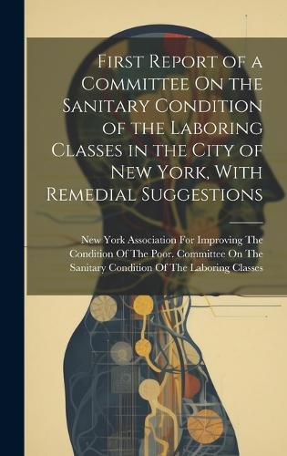 Cover image for First Report of a Committee On the Sanitary Condition of the Laboring Classes in the City of New York, With Remedial Suggestions