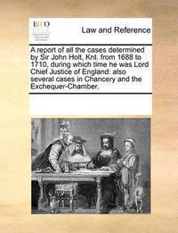 Cover image for A Report of All the Cases Determined by Sir John Holt, Knt. from 1688 to 1710, During Which Time He Was Lord Chief Justice of England: Also Several Cases in Chancery and the Exchequer-Chamber.