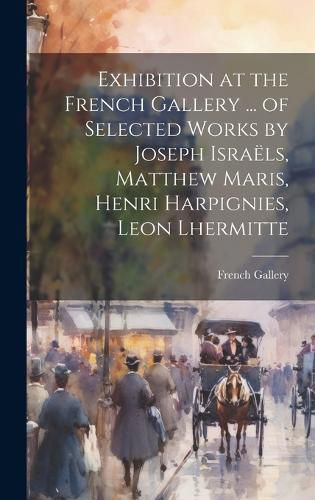 Cover image for Exhibition at the French Gallery ... of Selected Works by Joseph Israels, Matthew Maris, Henri Harpignies, Leon Lhermitte