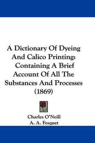 Cover image for A Dictionary of Dyeing and Calico Printing: Containing a Brief Account of All the Substances and Processes (1869)