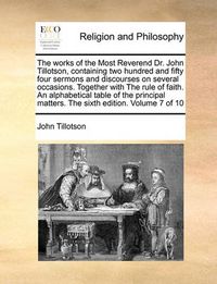 Cover image for The Works of the Most Reverend Dr. John Tillotson, Containing Two Hundred and Fifty Four Sermons and Discourses on Several Occasions. Together with the Rule of Faith. an Alphabetical Table of the Principal Matters. the Sixth Edition. Volume 7 of 10