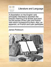 Cover image for A Dissertation on the English Verb Principally Intended to Ascertain the Precise Meaning of Its Tenses and Point Out the Tenses of the Latin and French Verb Which Correspond to Them; Also, an Appendix, on French and Latin Participles