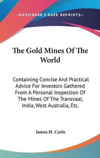 Cover image for The Gold Mines of the World: Containing Concise and Practical Advice for Investors Gathered from a Personal Inspection of the Mines of the Transvaal, India, West Australia, Etc.