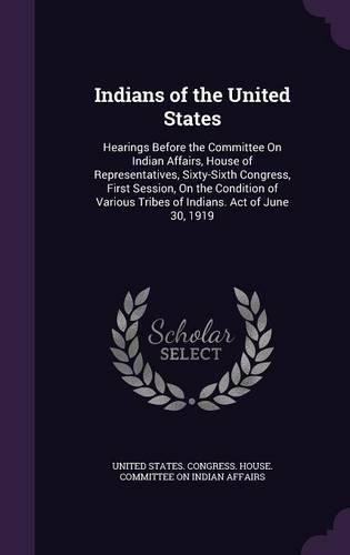 Indians of the United States: Hearings Before the Committee on Indian Affairs, House of Representatives, Sixty-Sixth Congress, First Session, on the Condition of Various Tribes of Indians. Act of June 30, 1919