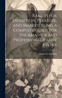 Cover image for Rabbits for Exhibition, Pleasure, and Market, Being a Complete Guide for the Amateur and Professional Rabbit Keeper