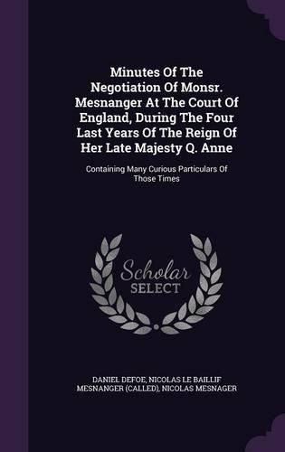 Cover image for Minutes of the Negotiation of Monsr. Mesnanger at the Court of England, During the Four Last Years of the Reign of Her Late Majesty Q. Anne: Containing Many Curious Particulars of Those Times