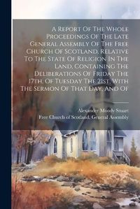 Cover image for A Report Of The Whole Proceedings Of The Late General Assembly Of The Free Church Of Scotland, Relative To The State Of Religion In The Land, Containing The Deliberations Of Friday The 17th, Of Tuesday The 21st, With The Sermon Of That Day, And Of