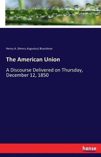 Cover image for The American Union: A Discourse Delivered on Thursday, December 12, 1850