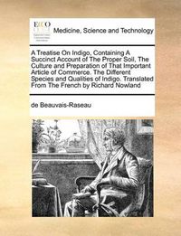 Cover image for A Treatise on Indigo, Containing a Succinct Account of the Proper Soil, the Culture and Preparation of That Important Article of Commerce. the Different Species and Qualities of Indigo. Translated from the French by Richard Nowland